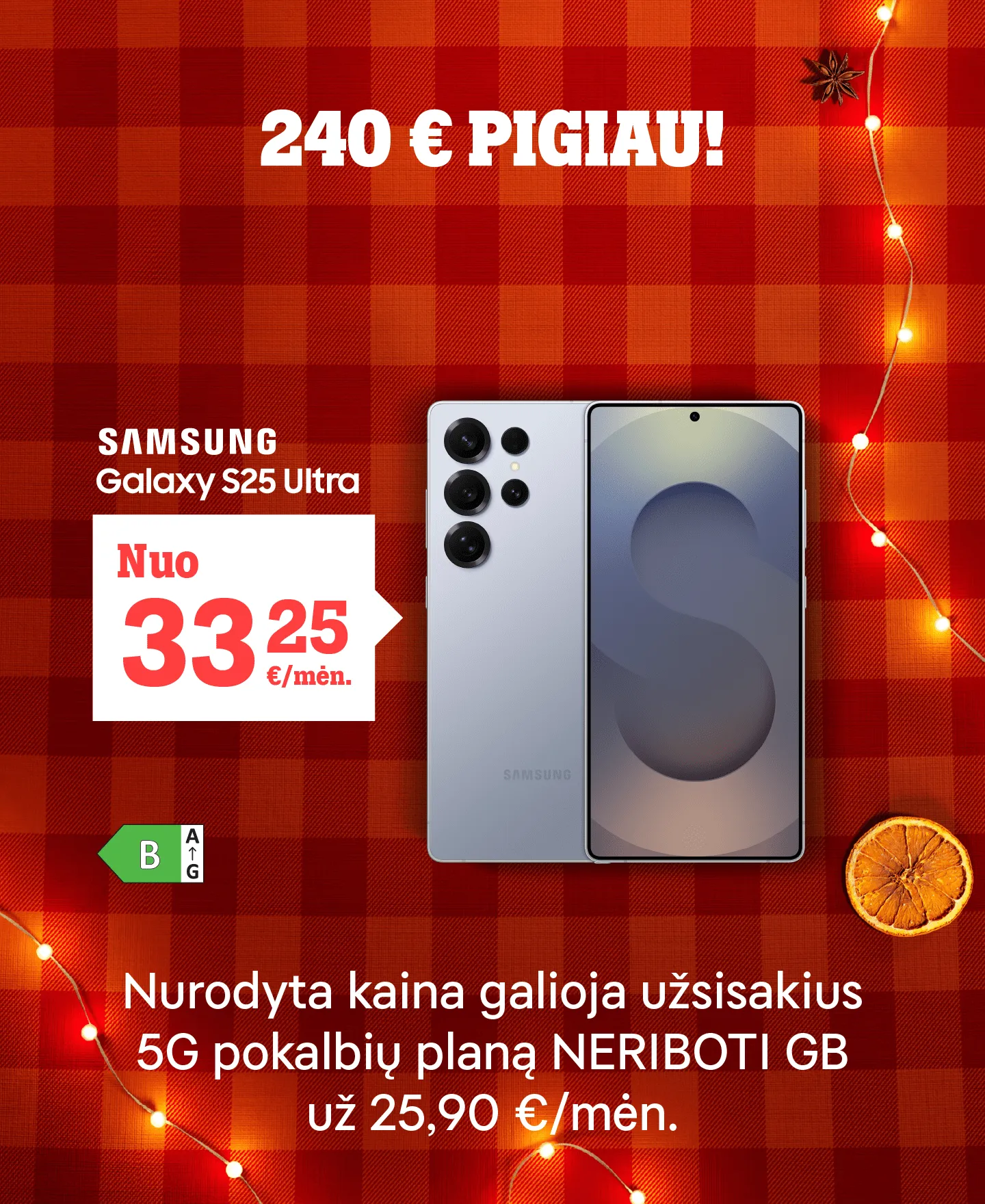 240 € pigiau! Samsung Galaxy S25 Ultra 5G nuo 33,25 €/mėn. Nurodyta kaina galioja užsakius su 5G pokalbių planu NERIBOTI GB už 25,90 €/mėn.